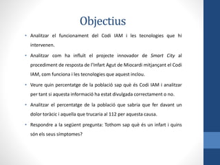 Objectius
• Analitzar el funcionament del Codi IAM i les tecnologies que hi
intervenen.
• Analitzar com ha influït el projecte innovador de Smart City al
procediment de resposta de l’Infart Agut de Miocardi mitjançant el Codi
IAM, com funciona i les tecnologies que aquest inclou.
• Veure quin percentatge de la població sap què és Codi IAM i analitzar
per tant si aquesta informació ha estat divulgada correctament o no.
• Analitzar el percentatge de la població que sabria que fer davant un
dolor toràcic i aquella que trucaria al 112 per aquesta causa.
• Respondre a la següent pregunta: Tothom sap què és un infart i quins
són els seus símptomes?
 