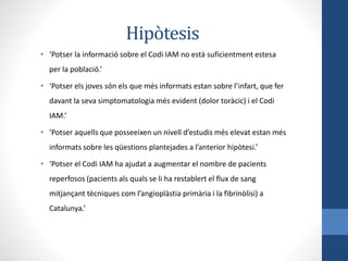Hipòtesis
• ‘Potser la informació sobre el Codi IAM no està suficientment estesa
per la població.’
• ‘Potser els joves són els que més informats estan sobre l’infart, que fer
davant la seva simptomatologia més evident (dolor toràcic) i el Codi
IAM.’
• ‘Potser aquells que posseeixen un nivell d’estudis més elevat estan més
informats sobre les qüestions plantejades a l’anterior hipòtesi.’
• ‘Potser el Codi IAM ha ajudat a augmentar el nombre de pacients
reperfosos (pacients als quals se li ha restablert el flux de sang
mitjançant tècniques com l’angioplàstia primària i la fibrinòlisi) a
Catalunya.’
 