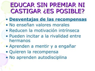 EDUCAR SIN PREMIAR NI CASTIGAR ¿ES POSIBLE? Desventajas de las recompensas No enseñan valores morales Reducen la motivación intrínseca Pueden incitar a la rivalidad entre hermanos Aprenden a mentir y a engañar  Quieren la recompensa No aprenden autodisciplina 