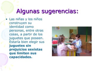 Algunas sugerencias: Las niñas y los niños construyen su identidad como personas, entre otras cosas, a partir de los juguetes que poseen.  Estaría bien elegir sus  juguetes sin prejuicios sexistas que limiten sus capacidades. 