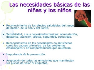 Las necesidades básicas de las niñas y los niños Reconocimiento de los efectos saludables del juego,  de hablar, de la risa y del llanto. Sensibilidad, a sus necesidades básicas: alimentación, descanso, atención, afecto, seguridad, curiosidad. Reconocimiento de las necesidades no satisfechas como las causas primarias  de los problemas emocionales y de comportamiento que muestran. Importancia de la prevención. Aceptación de todas las emociones que manifiestan sin juicios de valor ni etiquetas. 