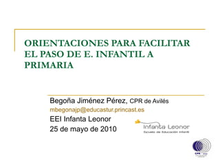 ORIENTACIONES PARA FACILITAR EL PASO DE E. INFANTIL A PRIMARIA Begoña Jiménez Pérez,  CPR de Avilés [email_address]   EEI Infanta Leonor 25 de mayo de 2010 