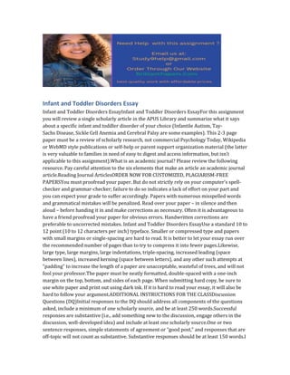 Infant and Toddler Disorders Essay
Infant and Toddler Disorders EssayInfant and Toddler Disorders EssayFor this assignment
you will review a single scholarly article in the APUS Library and summarize what it says
about a specific infant and toddler disorder of your choice (Infantile Autism, Tay-
Sachs Disease, Sickle Cell Anemia and Cerebral Palsy are some examples). This 2-3 page
paper must be a review of scholarly research, not commercial Psychology Today, Wikipedia
or WebMD style publications or self-help or parent support organization material (the latter
is very valuable to families in need of easy to digest and access information, but isn’t
applicable to this assignment).What is an academic journal? Please review the following
resource. Pay careful attention to the six elements that make an article an academic journal
article.Reading Journal ArticlesORDER NOW FOR CUSTOMIZED, PLAGIARISM-FREE
PAPERSYou must proofread your paper. But do not strictly rely on your computer’s spell-
checker and grammar-checker; failure to do so indicates a lack of effort on your part and
you can expect your grade to suffer accordingly. Papers with numerous misspelled words
and grammatical mistakes will be penalized. Read over your paper – in silence and then
aloud – before handing it in and make corrections as necessary. Often it is advantageous to
have a friend proofread your paper for obvious errors. Handwritten corrections are
preferable to uncorrected mistakes. Infant and Toddler Disorders EssayUse a standard 10 to
12 point (10 to 12 characters per inch) typeface. Smaller or compressed type and papers
with small margins or single-spacing are hard to read. It is better to let your essay run over
the recommended number of pages than to try to compress it into fewer pages.Likewise,
large type, large margins, large indentations, triple-spacing, increased leading (space
between lines), increased kerning (space between letters), and any other such attempts at
“padding” to increase the length of a paper are unacceptable, wasteful of trees, and will not
fool your professor.The paper must be neatly formatted, double-spaced with a one-inch
margin on the top, bottom, and sides of each page. When submitting hard copy, be sure to
use white paper and print out using dark ink. If it is hard to read your essay, it will also be
hard to follow your argument.ADDITIONAL INSTRUCTIONS FOR THE CLASSDiscussion
Questions (DQ)Initial responses to the DQ should address all components of the questions
asked, include a minimum of one scholarly source, and be at least 250 words.Successful
responses are substantive (i.e., add something new to the discussion, engage others in the
discussion, well-developed idea) and include at least one scholarly source.One or two
sentence responses, simple statements of agreement or “good post,” and responses that are
off-topic will not count as substantive. Substantive responses should be at least 150 words.I
 