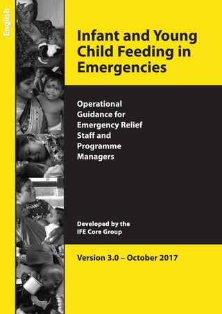 Infant and Young
Child Feeding in
Emergencies
Operational
Guidance for
Emergency Relief
Staff and
Programme
Managers
Developed by the
IFE Core Group
Version 3.0 – October 2017
EnglishEnglish
 