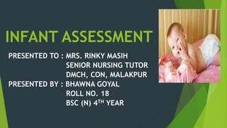 INFANT ASSESSMENT
PRESENTED TO : MRS. RINKY MASIH
SENIOR NURSING TUTOR
DMCH, CON, MALAKPUR
PRESENTED BY : BHAWNA GOYAL
ROLL NO. 18
BSC (N) 4TH YEAR
 
