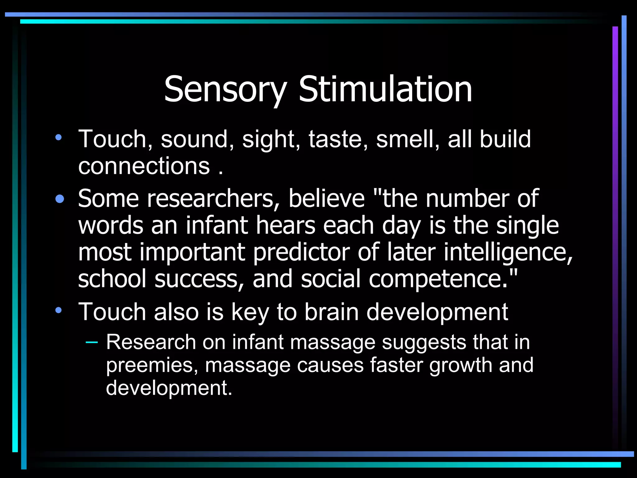 Sensory Stimulation Touch, sound, sight, taste, smell, all build connections .  Some researchers, believe &quot;the number of words an infant hears each day is the single most important predictor of later intelligence, school success, and social competence.&quot; Touch also is key to brain development Research on infant massage suggests that in preemies, massage causes faster growth and development.  
