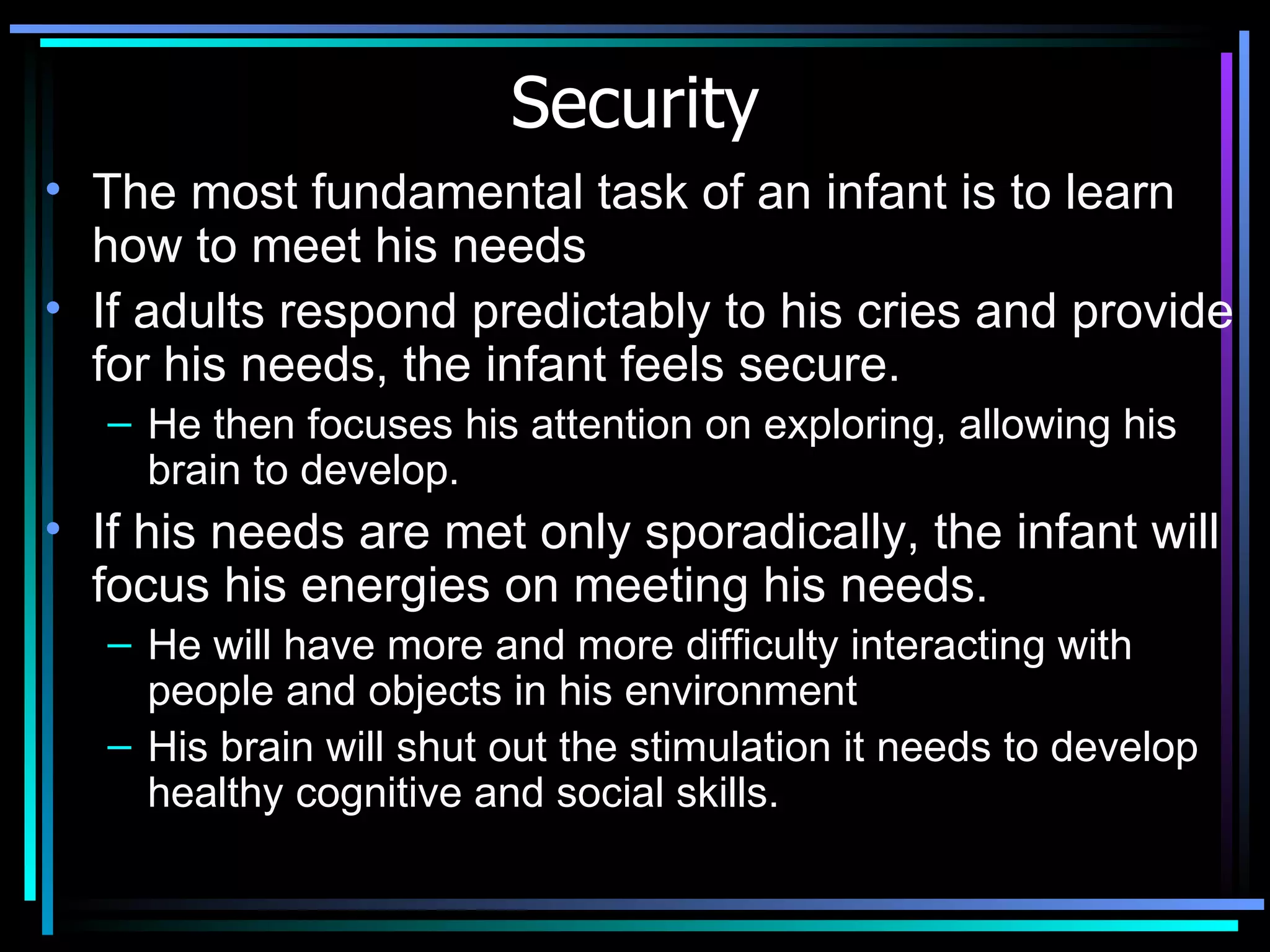 Security The most fundamental task of an infant is to learn how to meet his needs If adults respond predictably to his cries and provide for his needs, the infant feels secure.  He then focuses his attention on exploring, allowing his brain to develop. If his needs are met only sporadically, the infant will focus his energies on meeting his needs.  He will have more and more difficulty interacting with people and objects in his environment  His brain will shut out the stimulation it needs to develop healthy cognitive and social skills.  