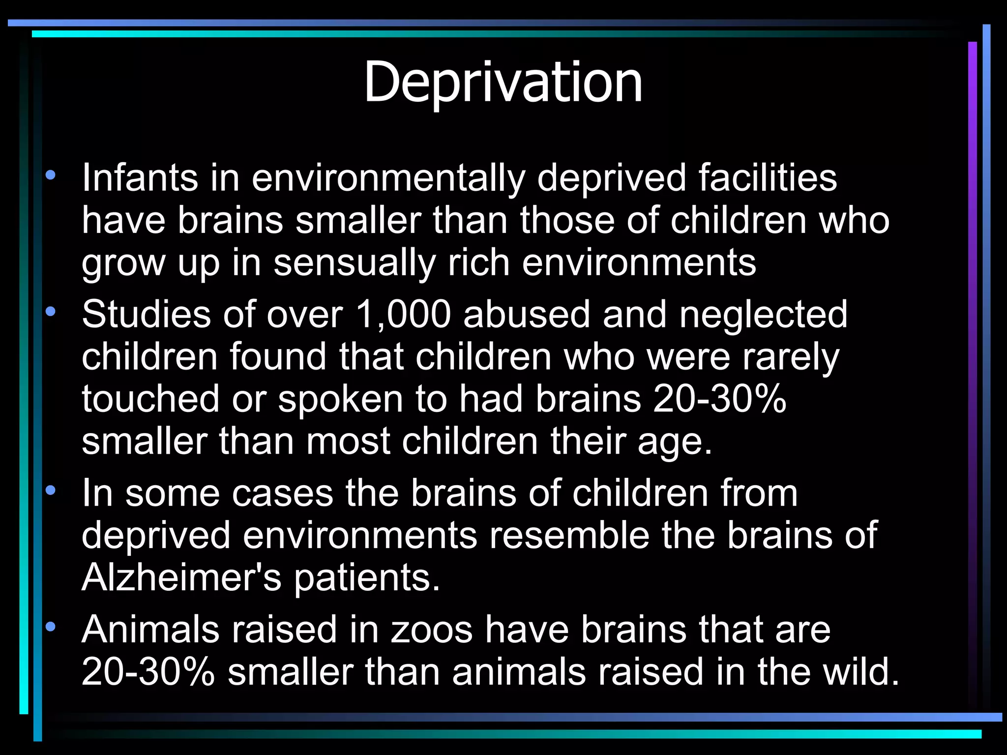 Deprivation Infants in environmentally deprived facilities have brains smaller than those of children who grow up in sensually rich environments  Studies of over 1,000 abused and neglected children found that children who were rarely touched or spoken to had brains 20-30% smaller than most children their age.  In some cases the brains of children from deprived environments resemble the brains of Alzheimer's patients.  Animals raised in zoos have brains that are 20-30% smaller than animals raised in the wild.   