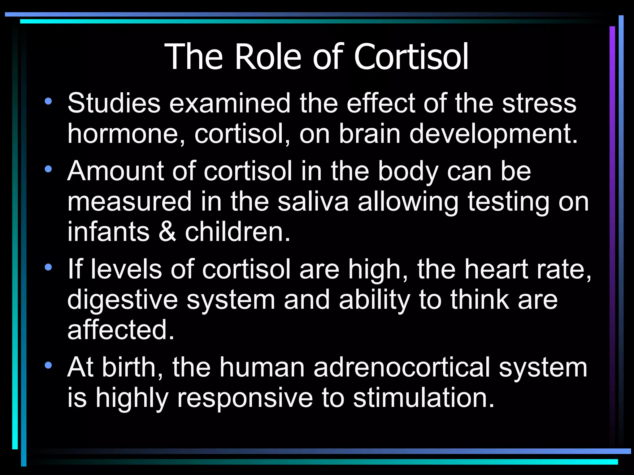 The Role of Cortisol Studies examined the effect of the stress hormone, cortisol, on brain development. Amount of cortisol in the body can be measured in the saliva allowing testing on infants & children.  If levels of cortisol are high, the heart rate, digestive system and ability to think are affected.  At birth, the human adrenocortical system is highly responsive to stimulation.  