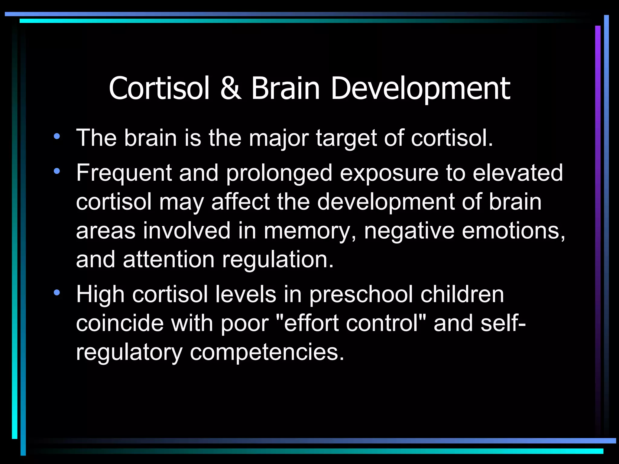 Cortisol & Brain Development The brain is the major target of cortisol. Frequent and prolonged exposure to elevated cortisol may affect the development of brain areas involved in memory, negative emotions, and attention regulation.  High cortisol levels in preschool children coincide with poor &quot;effort control&quot; and self-regulatory competencies. 