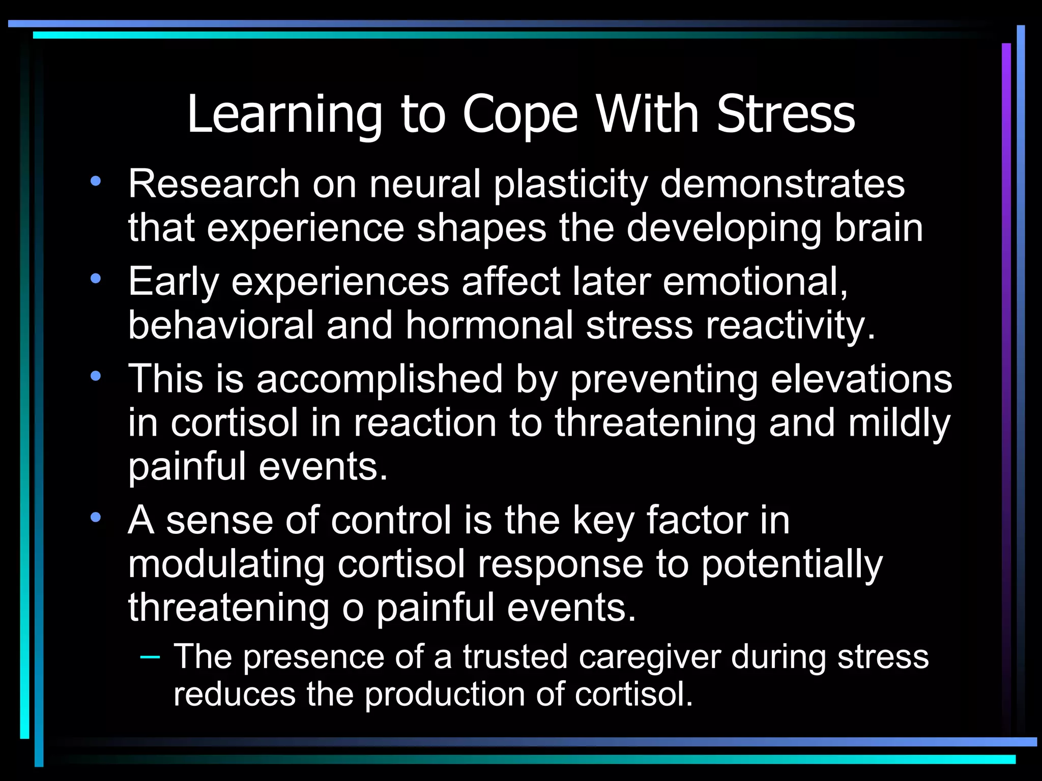 Learning to Cope With Stress Research on neural plasticity demonstrates that experience shapes the developing brain Early experiences affect later emotional, behavioral and hormonal stress reactivity. This is accomplished by preventing elevations in cortisol in reaction to threatening and mildly painful events.  A sense of control is the key factor in modulating cortisol response to potentially threatening o painful events.  The presence of a trusted caregiver during stress reduces the production of cortisol.  