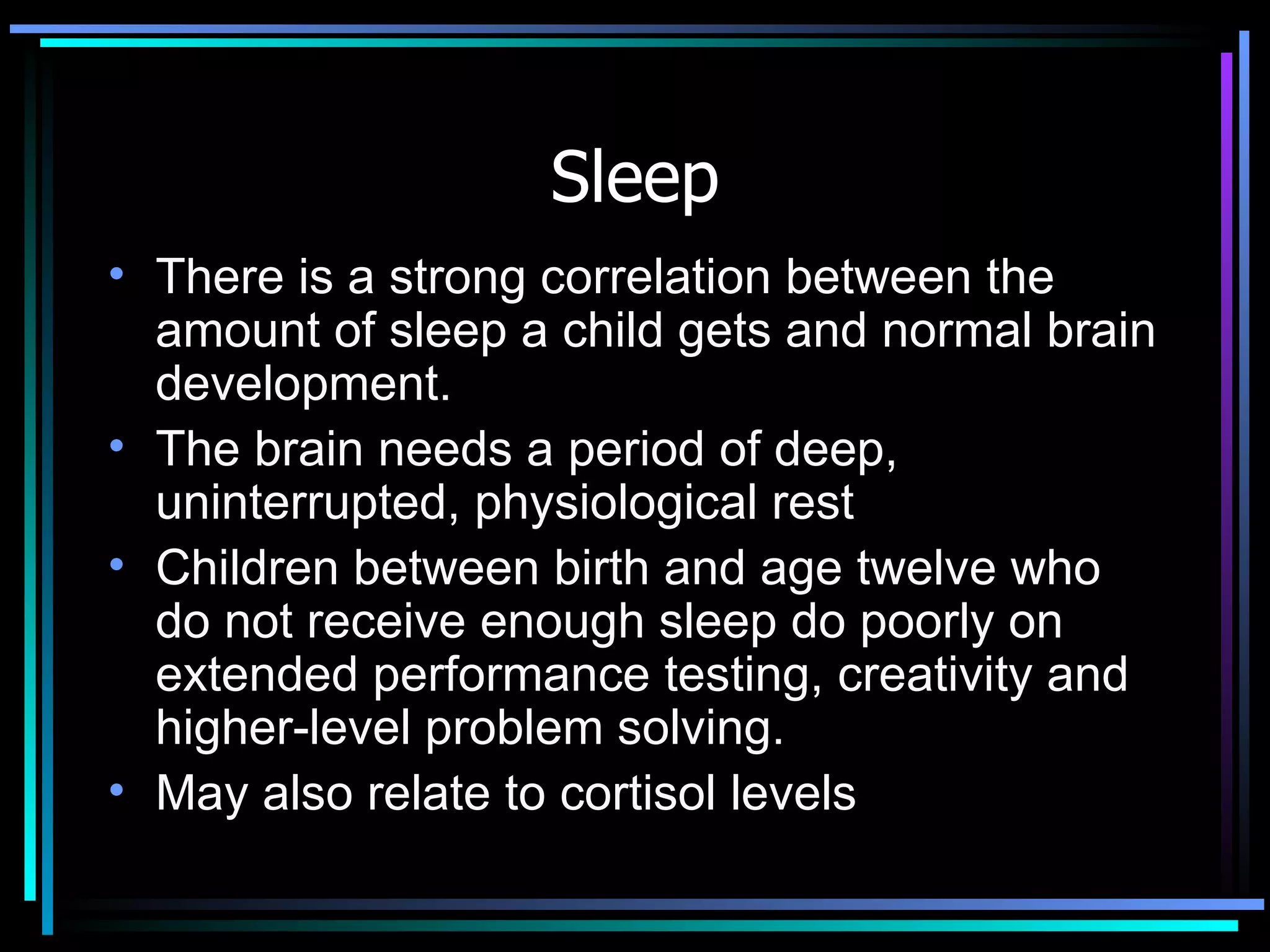 Sleep There is a strong correlation between the amount of sleep a child gets and normal brain development.  The brain needs a period of deep, uninterrupted, physiological rest  Children between birth and age twelve who do not receive enough sleep do poorly on extended performance testing, creativity and higher-level problem solving.  May also relate to cortisol levels 