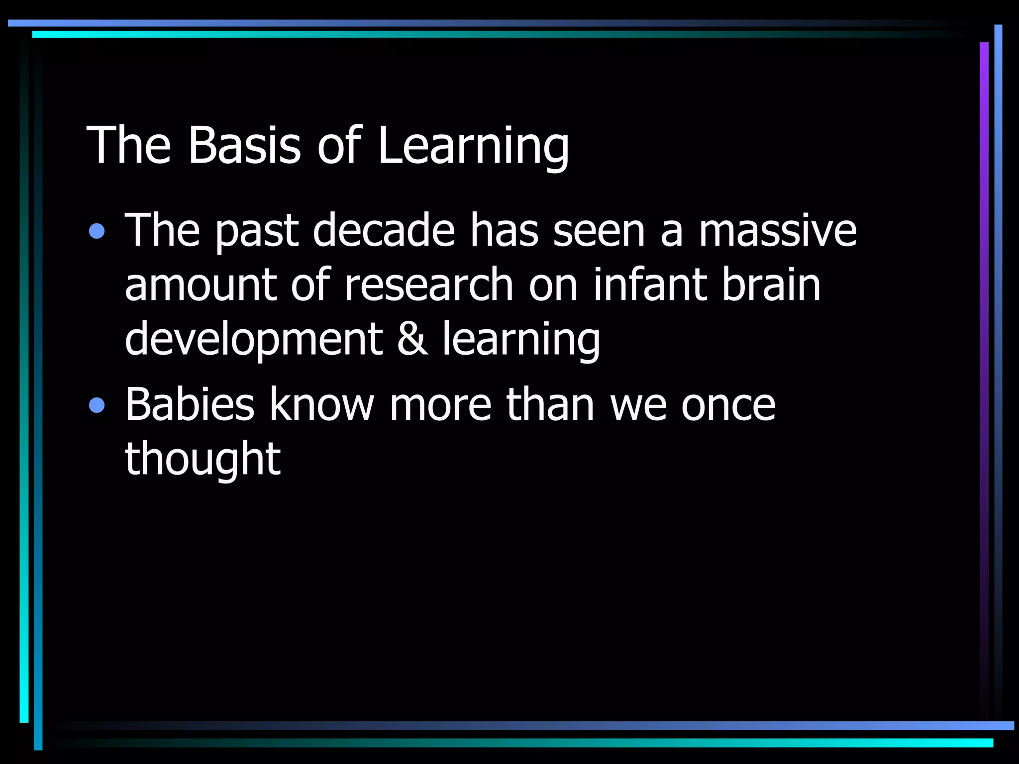 The Basis of Learning The past decade has seen a massive amount of research on infant brain development & learning Babies know more than we once thought 