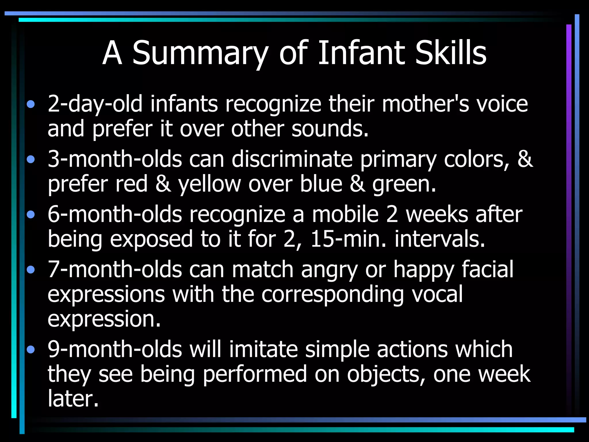 A Summary of Infant Skills 2-day-old infants recognize their mother's voice and prefer it over other sounds.  3-month-olds can discriminate primary colors, & prefer red & yellow over blue & green.  6-month-olds recognize a mobile 2 weeks after being exposed to it for 2, 15-min. intervals.  7-month-olds can match angry or happy facial expressions with the corresponding vocal expression.  9-month-olds will imitate simple actions which they see being performed on objects, one week later. 