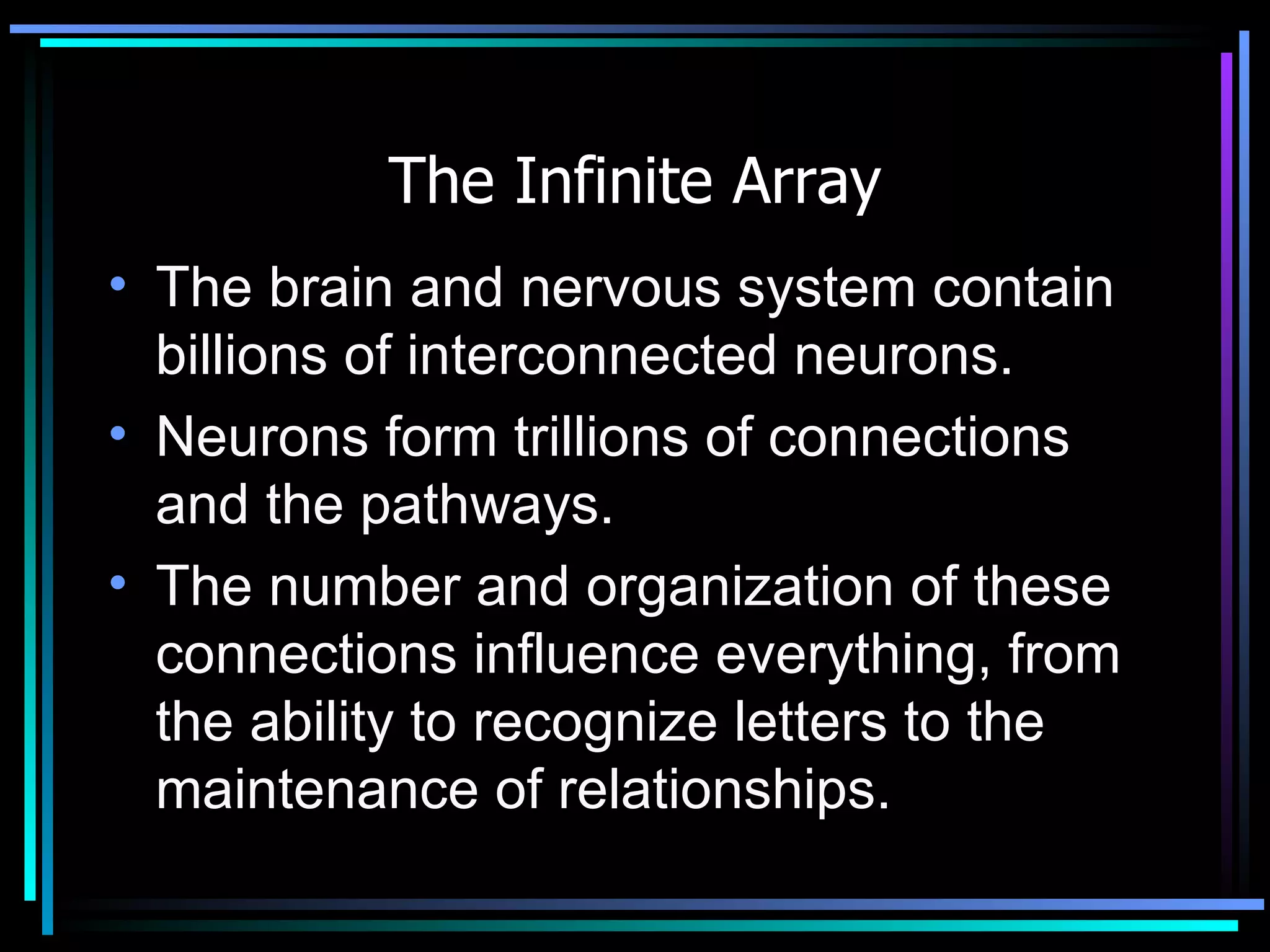 The Infinite Array The brain and nervous system contain billions of interconnected neurons. Neurons form trillions of connections and the pathways. The number and organization of these connections influence everything, from the ability to recognize letters to the maintenance of relationships.  