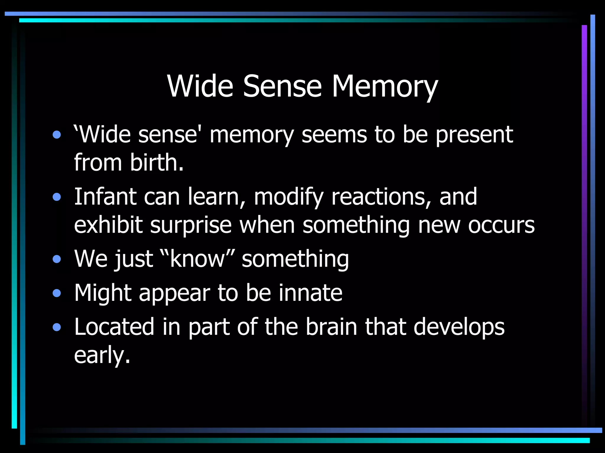 Wide Sense Memory ‘ Wide sense' memory seems to be present from birth.  Infant can learn, modify reactions, and exhibit surprise when something new occurs  We just “know” something Might appear to be innate Located in part of the brain that develops early.  
