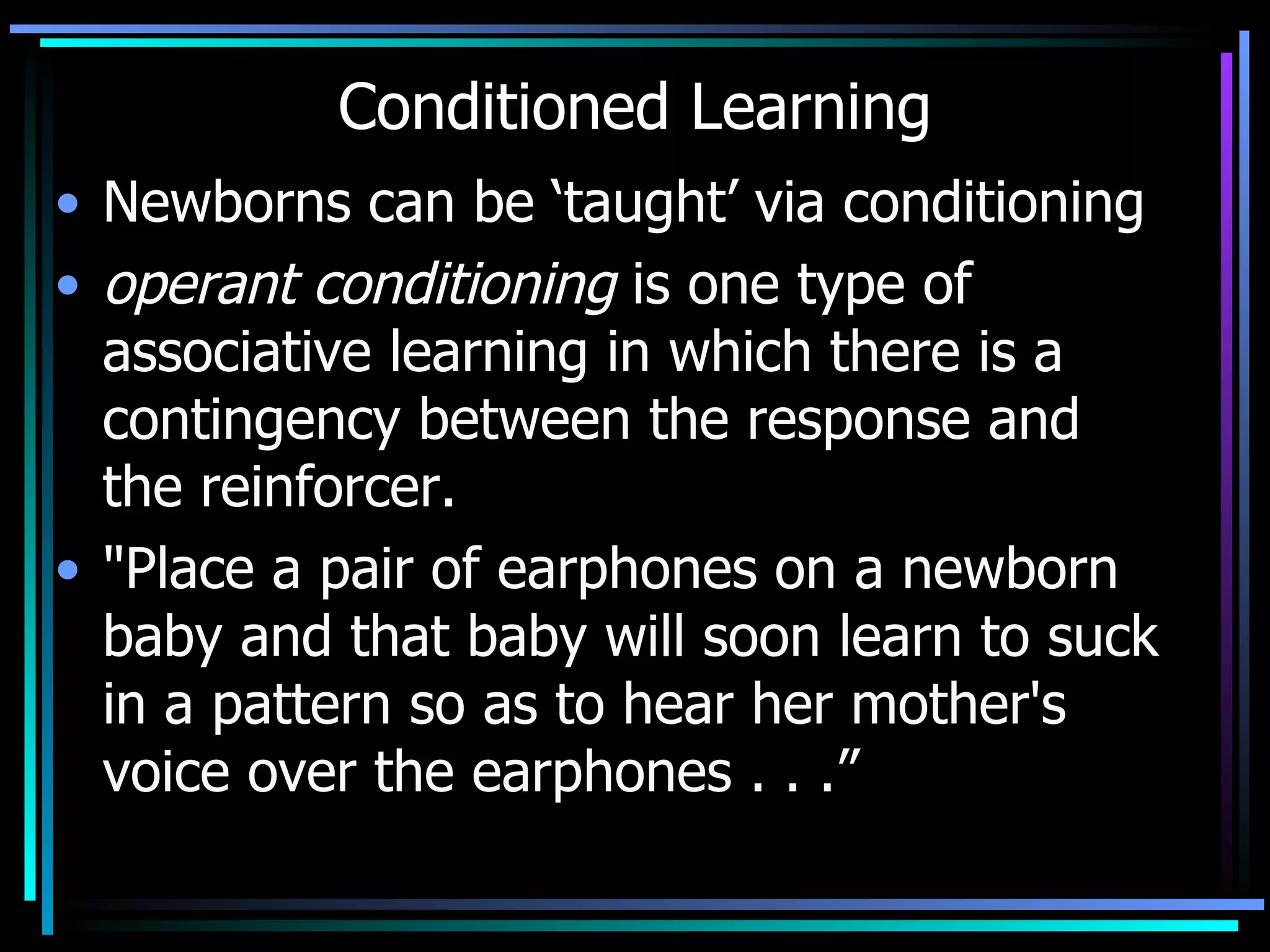 Conditioned Learning Newborns can be ‘taught’ via conditioning operant conditioning  is one type of associative learning in which there is a contingency between the response and the reinforcer.  &quot;Place a pair of earphones on a newborn baby and that baby will soon learn to suck in a pattern so as to hear her mother's voice over the earphones . . .” 