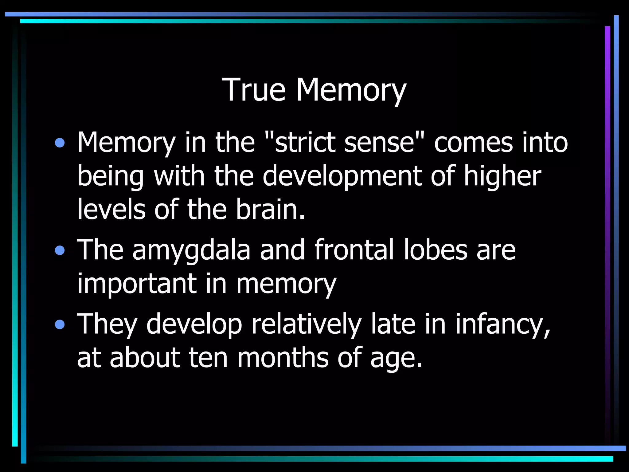 True Memory Memory in the &quot;strict sense&quot; comes into being with the development of higher levels of the brain.  The amygdala and frontal lobes are important in memory  They develop relatively late in infancy, at about ten months of age. 