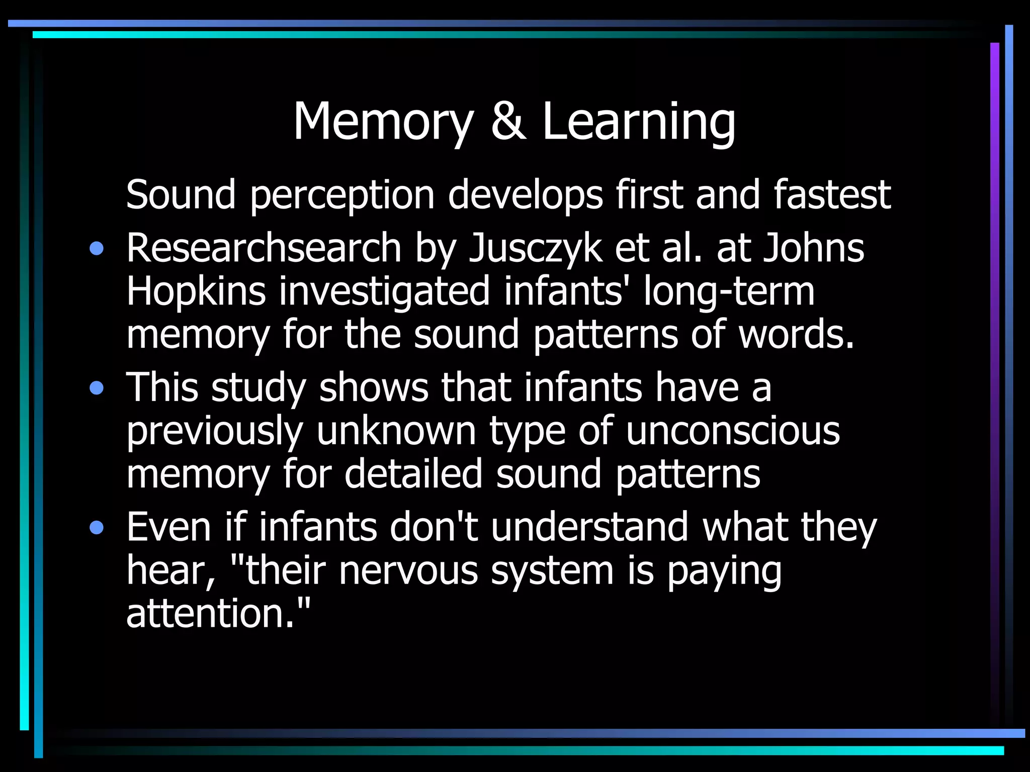 Memory & Learning Sound perception develops first and fastest Researchsearch by Jusczyk et al. at Johns Hopkins investigated infants' long-term memory for the sound patterns of words.  This study shows that infants have a previously unknown type of unconscious memory for detailed sound patterns Even if infants don't understand what they hear, &quot;their nervous system is paying attention.&quot;  