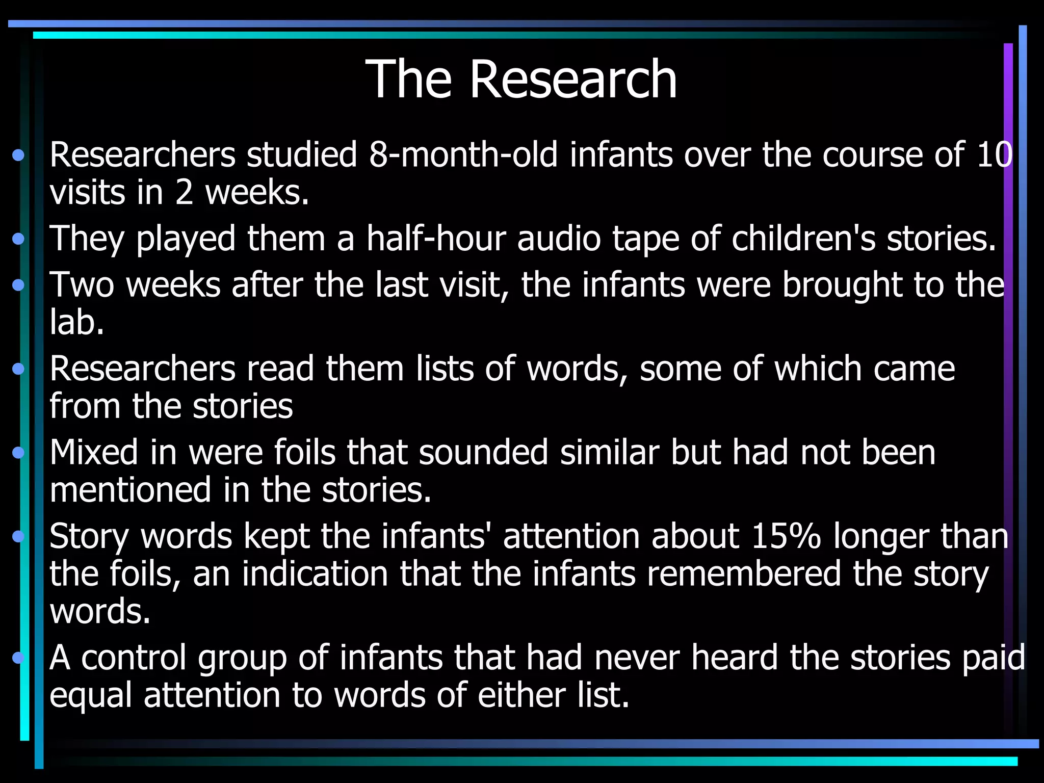 The Research Researchers studied 8-month-old infants over the course of 10 visits in 2 weeks.  They played them a half-hour audio tape of children's stories.  Two weeks after the last visit, the infants were brought to the lab.  Researchers read them lists of words, some of which came from the stories  Mixed in were foils that sounded similar but had not been mentioned in the stories.  Story words kept the infants' attention about 15% longer than the foils, an indication that the infants remembered the story words.  A control group of infants that had never heard the stories paid equal attention to words of either list.  