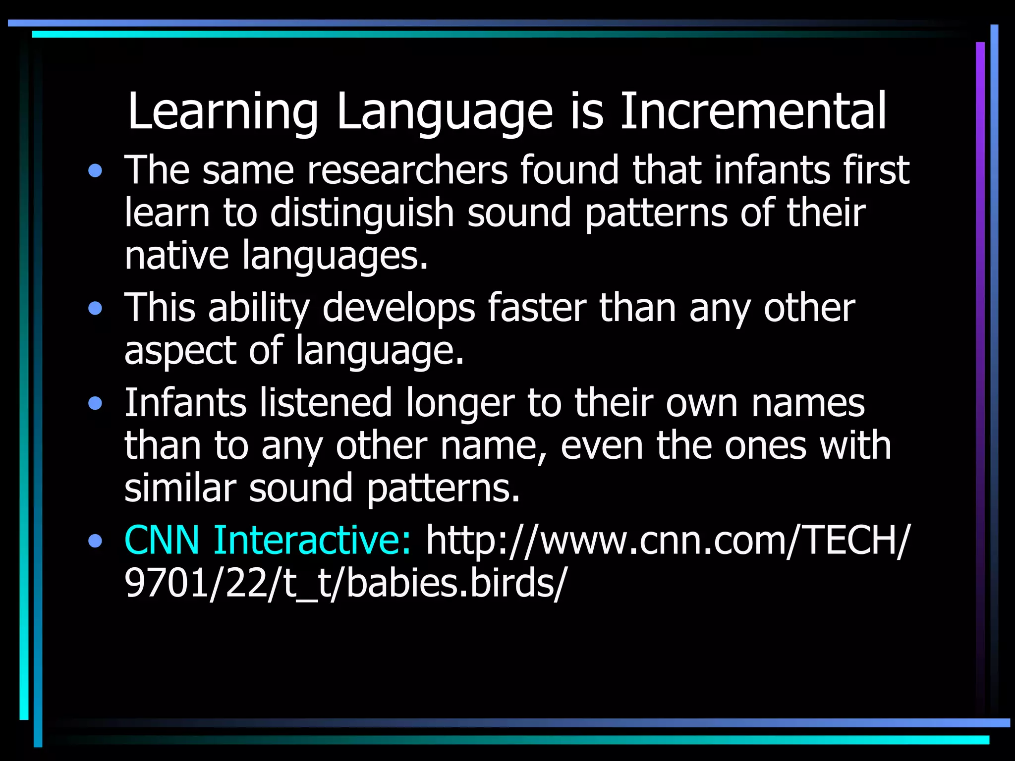 Learning Language is Incremental The same researchers found that infants first learn to distinguish sound patterns of their native languages.  This ability develops faster than any other aspect of language.  Infants listened longer to their own names than to any other name, even the ones with similar sound patterns.  CNN Interactive:  http://www.cnn.com/TECH/9701/22/t_t/babies.birds/   