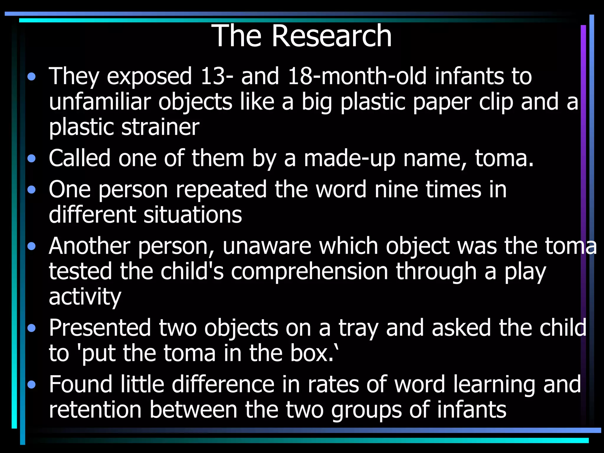 The Research They exposed 13- and 18-month-old infants to unfamiliar objects like a big plastic paper clip and a plastic strainer Called one of them by a made-up name, toma.  One person repeated the word nine times in different situations Another person, unaware which object was the toma tested the child's comprehension through a play activity Presented two objects on a tray and asked the child to 'put the toma in the box.‘ Found little difference in rates of word learning and retention between the two groups of infants . 