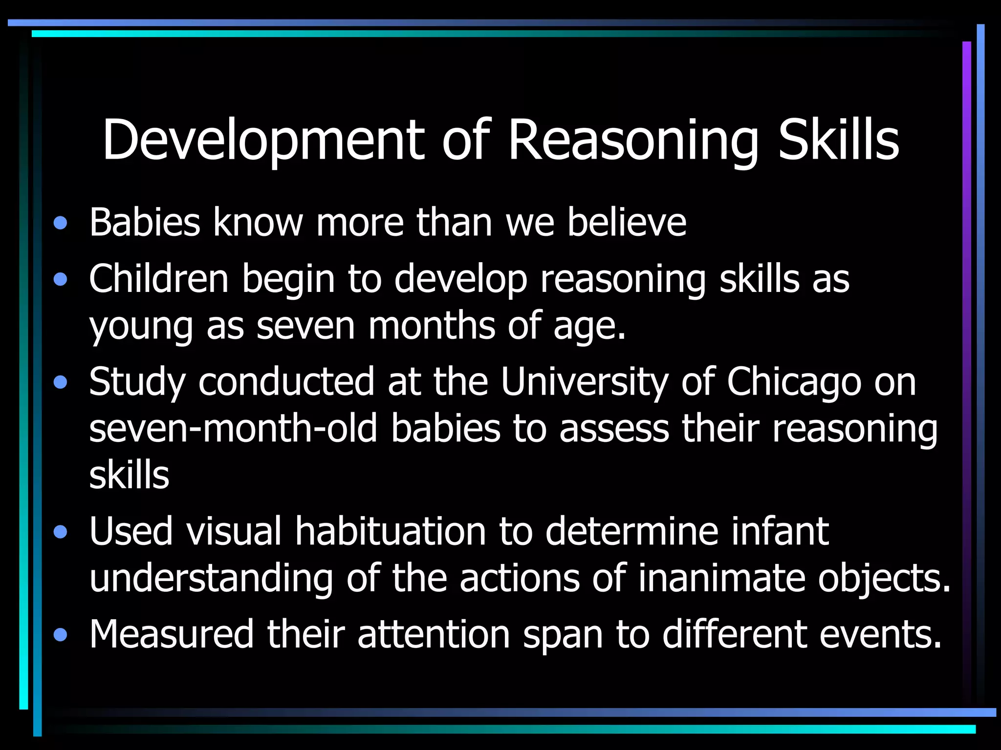 Development of Reasoning Skills Babies know more than we believe Children begin to develop reasoning skills as young as seven months of age. Study conducted at the University of Chicago on seven-month-old babies to assess their reasoning skills  Used visual habituation to determine infant understanding of the actions of inanimate objects.  Measured their attention span to different events.  