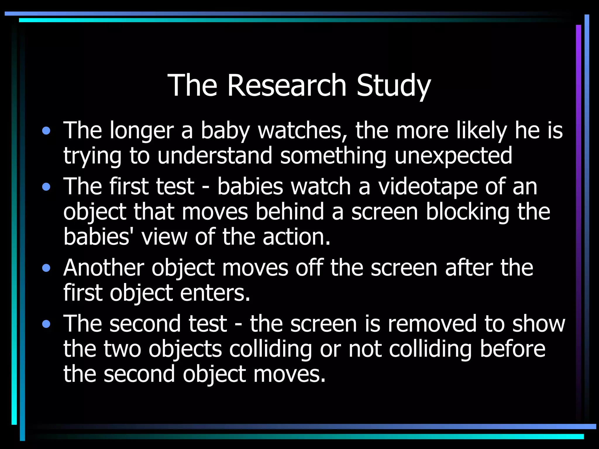 The Research Study The longer a baby watches, the more likely he is trying to understand something unexpected The first test - babies watch a videotape of an object that moves behind a screen blocking the babies' view of the action.  Another object moves off the screen after the first object enters. The second test - the screen is removed to show the two objects colliding or not colliding before the second object moves.  