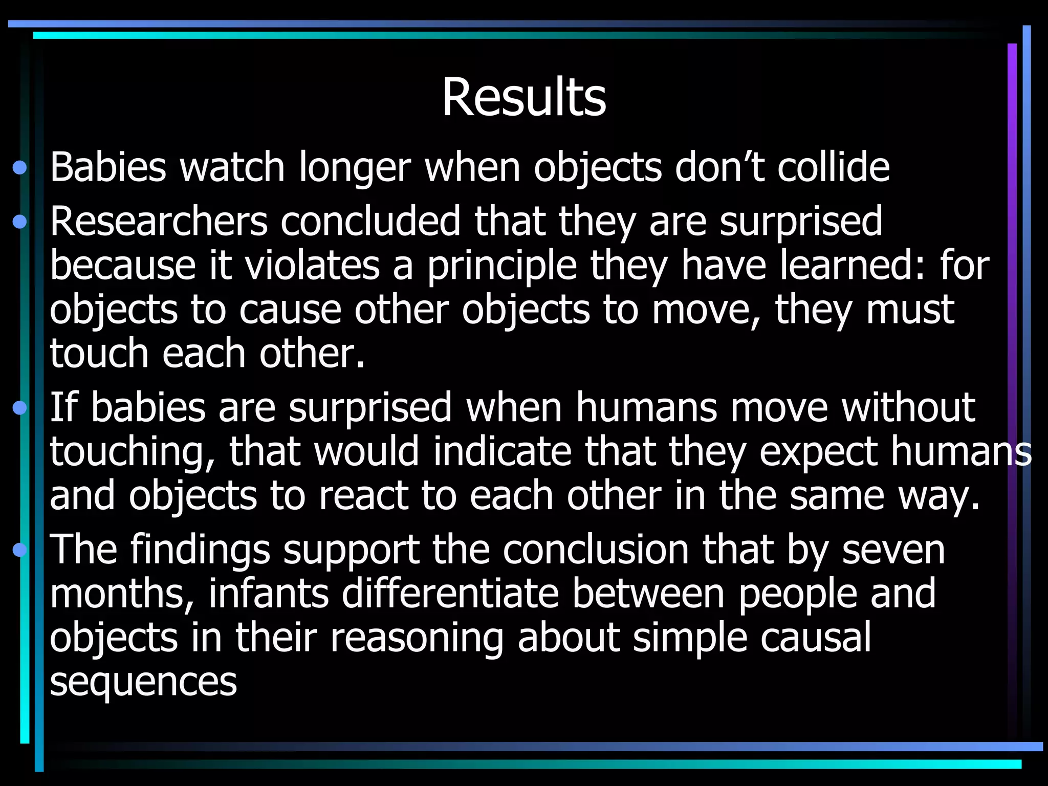 Results Babies watch longer when objects don’t collide Researchers concluded that they are surprised because it violates a principle they have learned: for objects to cause other objects to move, they must touch each other.  If babies are surprised when humans move without touching, that would indicate that they expect humans and objects to react to each other in the same way. The findings support the conclusion that by seven months, infants differentiate between people and objects in their reasoning about simple causal sequences 
