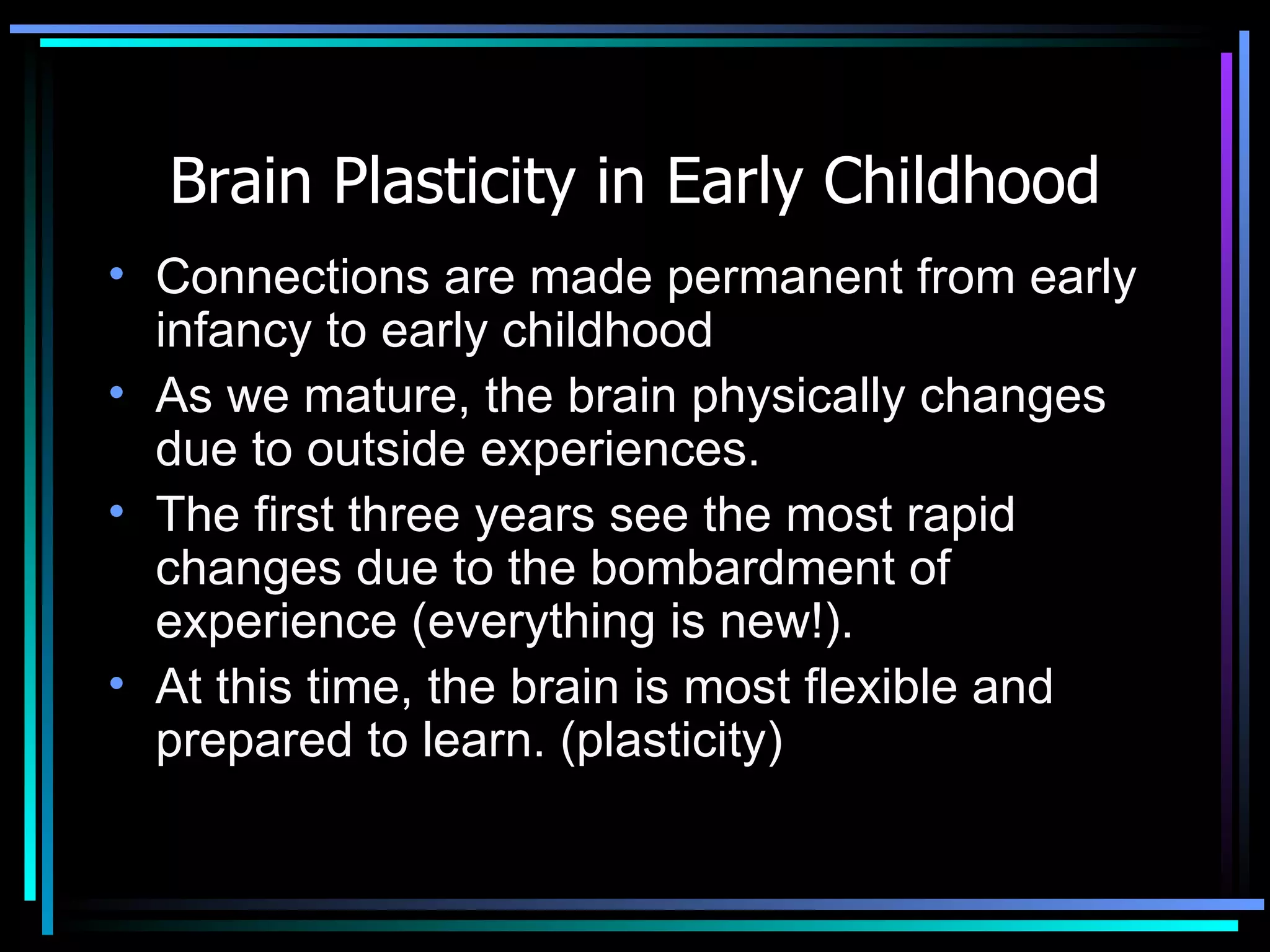Brain Plasticity in Early Childhood Connections are made permanent from early infancy to early childhood  As we mature, the brain physically changes due to outside experiences. The first three years see the most rapid changes due to the bombardment of experience (everything is new!).  At this time, the brain is most flexible and prepared to learn. (plasticity) 