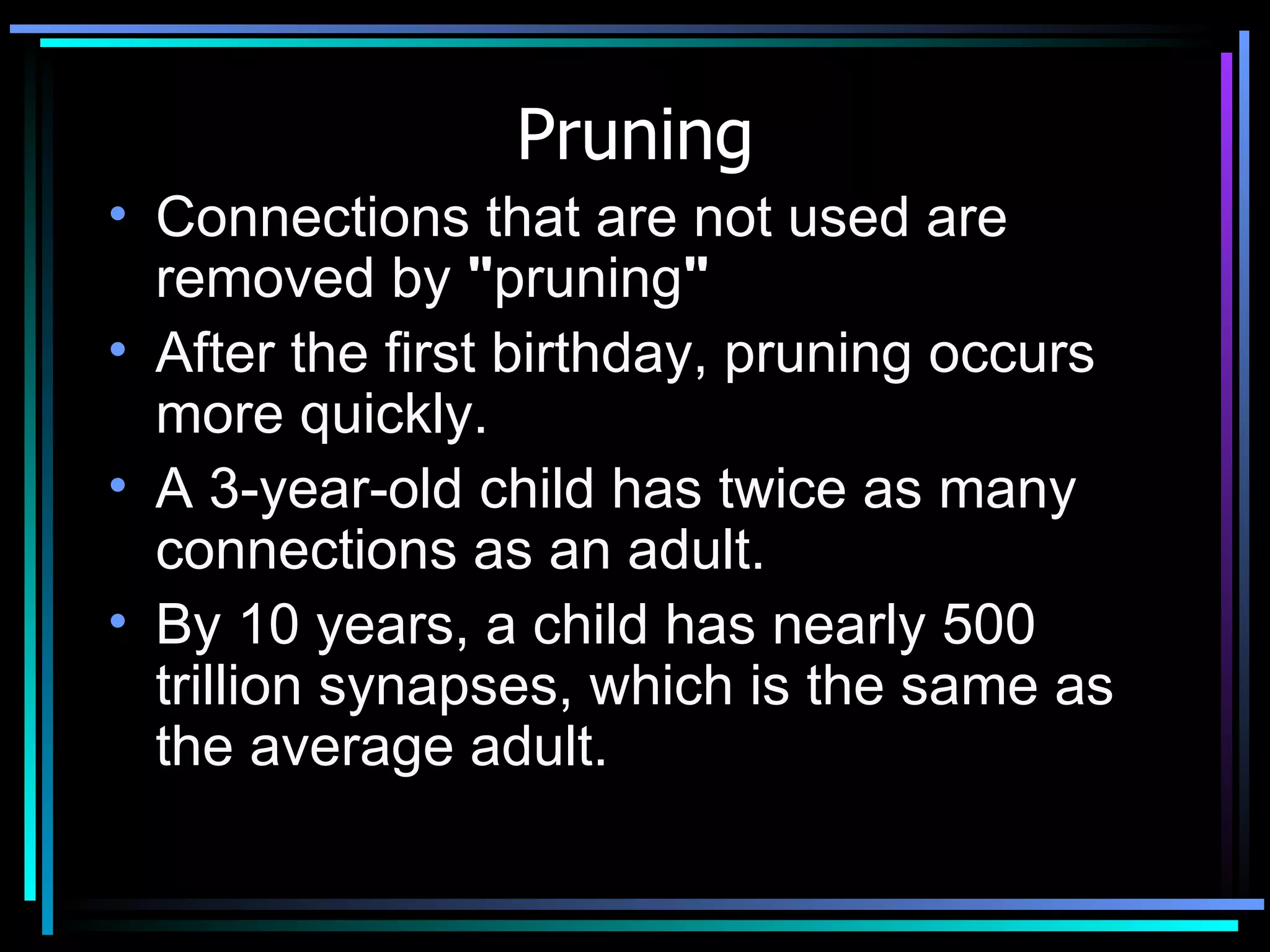 Pruning Connections that are not used are removed by  &quot; pruning &quot;   After the first birthday, pruning occurs more quickly.  A 3-year-old child has twice as many connections as an adult.    By 10 years, a child has nearly 500 trillion synapses, which is the same as the average adult.  