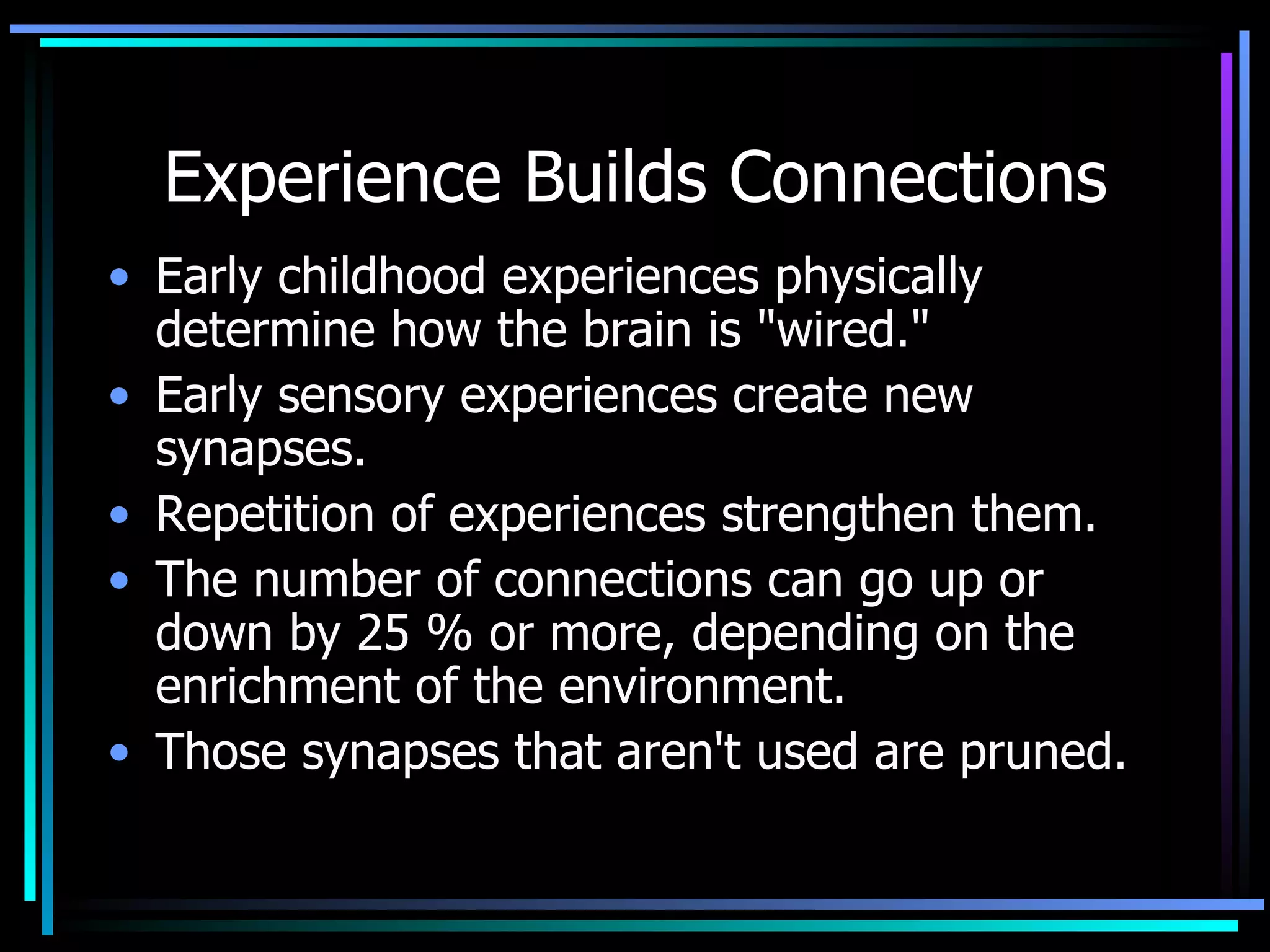 Experience Builds Connections Early childhood experiences physically determine how the brain is &quot;wired.&quot; Early sensory experiences create new synapses.  Repetition of experiences strengthen them. The number of connections can go up or down by 25 % or more, depending on the enrichment of the environment. Those synapses that aren't used are pruned.  