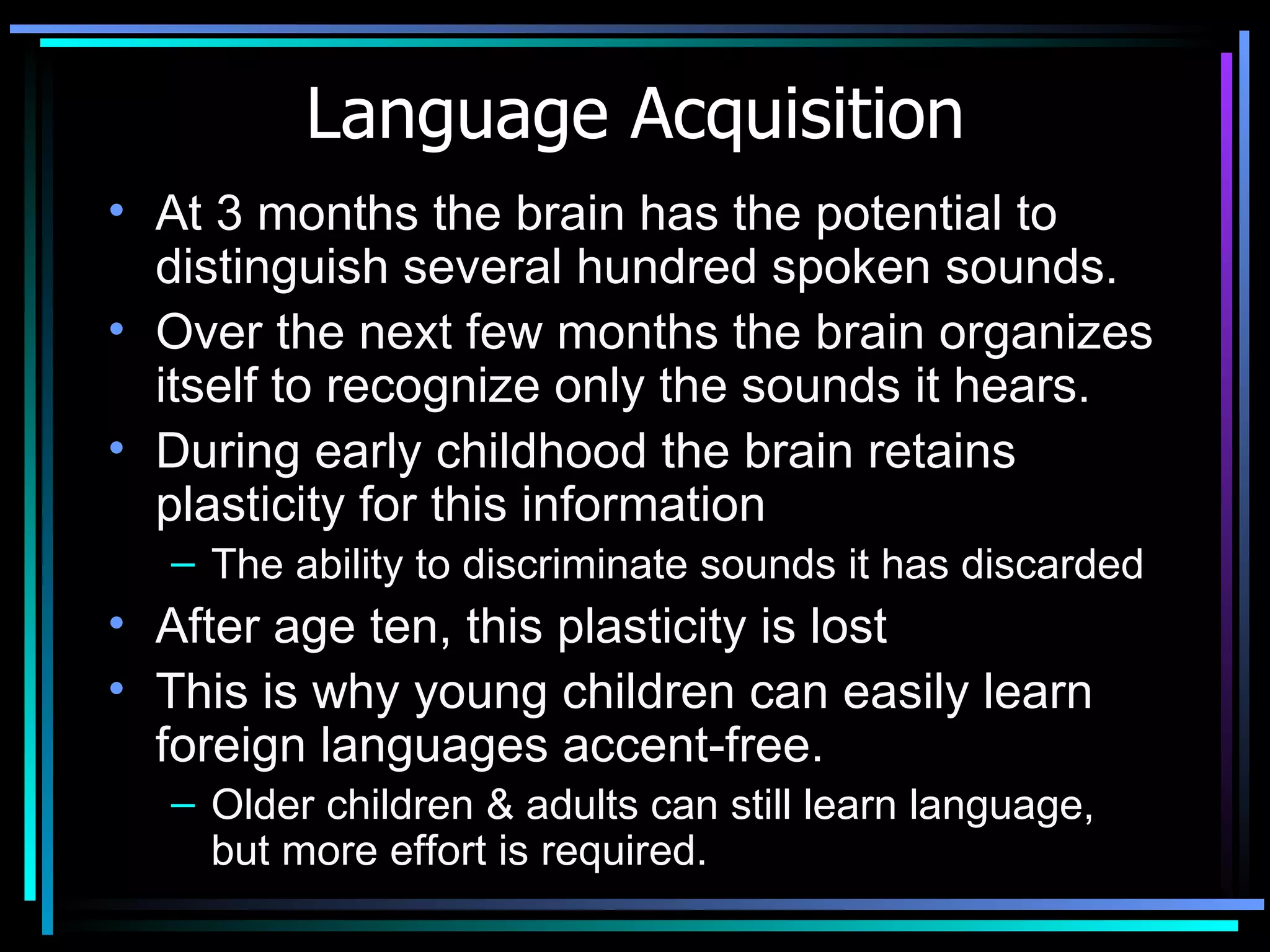 Language Acquisition At 3 months the brain has the potential to distinguish several hundred spoken sounds. Over the next few months the brain organizes itself to recognize only the sounds it hears. During early childhood the brain retains plasticity for this information  The ability to discriminate sounds it has discarded  After age ten, this plasticity is lost  This is why young children can easily learn foreign languages accent-free. Older children & adults can still learn language, but more effort is required.  