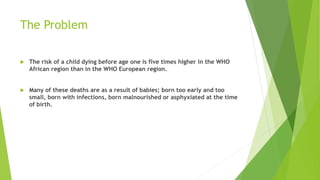 The Problem
 The risk of a child dying before age one is five times higher in the WHO
African region than in the WHO European region.
 Many of these deaths are as a result of babies; born too early and too
small, born with infections, born malnourished or asphyxiated at the time
of birth.
 