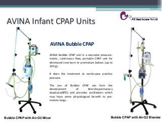 AVINA Infant CPAP Units
AVINA Bubble CPAP
AVINA Bubble CPAP unit is a neonatal pressure-
metric, continuous flow, portable CPAP unit for
distressed new born or premature babies (up to
20 Kg).
It does the treatment at continuous positive
pressure.
The use of Bubble CPAP can limit the
development of Bronchopulmonary
dysplasia(BPD) and provides oscillations which
may have some physiological benefit to pre-
mature lungs.
Bubble CPAP with Air-O2 Mixer Bubble CPAP with Air-O2 Blender
 