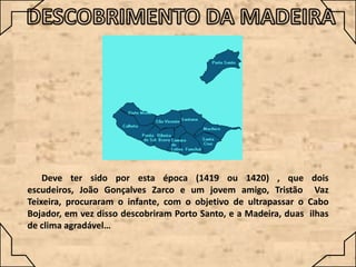 Deve ter sido por esta época (1419 ou 1420) , que dois
escudeiros, João Gonçalves Zarco e um jovem amigo, Tristão Vaz
Teixeira, procuraram o infante, com o objetivo de ultrapassar o Cabo
Bojador, em vez disso descobriram Porto Santo, e a Madeira, duas ilhas
de clima agradável…

 