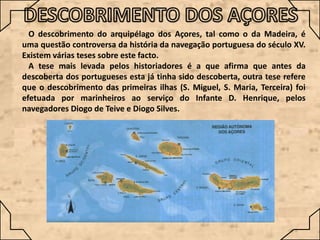 O descobrimento do arquipélago dos Açores, tal como o da Madeira, é
uma questão controversa da história da navegação portuguesa do século XV.
Existem várias teses sobre este facto.
A tese mais levada pelos historiadores é a que afirma que antes da
descoberta dos portugueses esta já tinha sido descoberta, outra tese refere
que o descobrimento das primeiras ilhas (S. Miguel, S. Maria, Terceira) foi
efetuada por marinheiros ao serviço do Infante D. Henrique, pelos
navegadores Diogo de Teive e Diogo Silves.

 