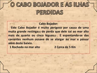 Cabo Bojador:
Este Cabo Bojador é muito perigoso por causa de uma
muita grande restinga(1) de perda que dele sai ao mar alto
mais de quarto ou cinco léguas(2) . E espantando-se das
correntes nenhum ousava de se alargar ao mar e passar
além deste baixio.
1 Rochedo no mar alto
2 Cerca de 5 Km

 