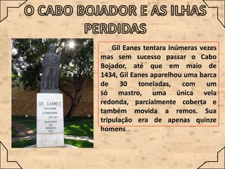 Gil Eanes tentara inúmeras vezes
mas sem sucesso passar o Cabo
Bojador, até que em maio de
1434, Gil Eanes aparelhou uma barca
de 30 toneladas,
com um
só mastro, uma única vela
redonda, parcialmente coberta e
também movida a remos. Sua
tripulação era de apenas quinze
homens…

 