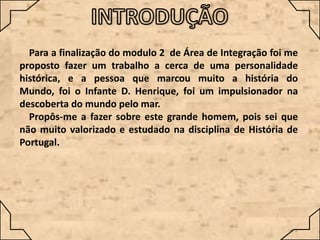 Para a finalização do modulo 2 de Área de Integração foi me
proposto fazer um trabalho a cerca de uma personalidade
histórica, e a pessoa que marcou muito a história do
Mundo, foi o Infante D. Henrique, foi um impulsionador na
descoberta do mundo pelo mar.
Propôs-me a fazer sobre este grande homem, pois sei que
não muito valorizado e estudado na disciplina de História de
Portugal.

 
