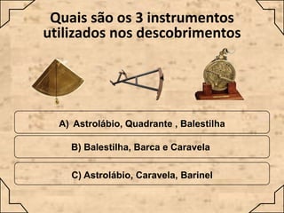 Quais são os 3 instrumentos
utilizados nos descobrimentos

A) Astrolábio, Quadrante , Balestilha
B) Balestilha, Barca e Caravela

C) Astrolábio, Caravela, Barinel

 