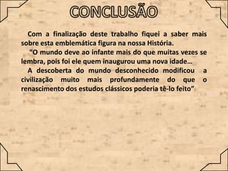 Com a finalização deste trabalho fiquei a saber mais
sobre esta emblemática figura na nossa História.
“O mundo deve ao infante mais do que muitas vezes se
lembra, pois foi ele quem inaugurou uma nova idade…
A descoberta do mundo desconhecido modificou a
civilização muito mais profundamente do que o
renascimento dos estudos clássicos poderia tê-lo feito”

 