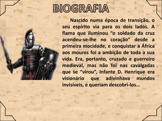 Nascido numa época de transição, o
seu espírito via para os dois lados. A
flama que iluminou “o soldado da cruz
acendeu-se-lhe no coração” desde a
primeira mocidade, e conquistar a África
aos mouros foi a ambição de toda a sua
vida. Era, portanto, cruzado e guerreiro
medieval, mas não foi nas cavalgadas
que se “virou”, Infante D. Henrique era
visionário que adivinhava mundos
invisíveis, e queriam descobri-los…

 