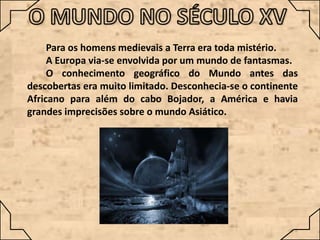 Para os homens medievais a Terra era toda mistério.
A Europa via-se envolvida por um mundo de fantasmas.
O conhecimento geográfico do Mundo antes das
descobertas era muito limitado. Desconhecia-se o continente
Africano para além do cabo Bojador, a América e havia
grandes imprecisões sobre o mundo Asiático.

 