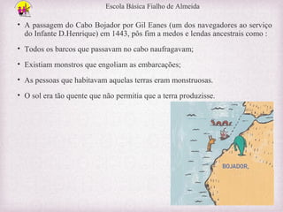 Escola Básica Fialho de Almeida

• A passagem do Cabo Bojador por Gil Eanes (um dos navegadores ao serviço
do Infante D.Henrique) em 1443, pôs fim a medos e lendas ancestrais como :
• Todos os barcos que passavam no cabo naufragavam;
• Existiam monstros que engoliam as embarcações;
• As pessoas que habitavam aquelas terras eram monstruosas.
• O sol era tão quente que não permitia que a terra produzisse.

 