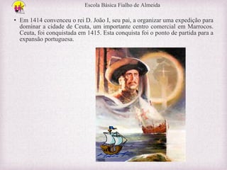 Escola Básica Fialho de Almeida

• Em 1414 convenceu o rei D. João I, seu pai, a organizar uma expedição para
dominar a cidade de Ceuta, um importante centro comercial em Marrocos.
Ceuta, foi conquistada em 1415. Esta conquista foi o ponto de partida para a
expansão portuguesa.

 