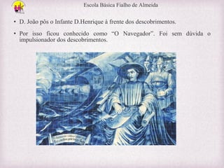 Escola Básica Fialho de Almeida

• D. João pôs o Infante D.Henrique à frente dos descobrimentos.
• Por isso ficou conhecido como “O Navegador”. Foi sem dúvida o
impulsionador dos descobrimentos.

 