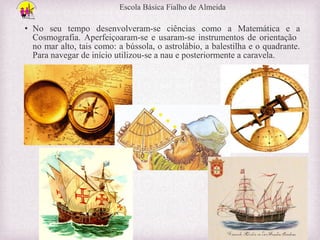 Escola Básica Fialho de Almeida

• No seu tempo desenvolveram-se ciências como a Matemática e a
Cosmografia. Aperfeiçoaram-se e usaram-se instrumentos de orientação
no mar alto, tais como: a bússola, o astrolábio, a balestilha e o quadrante.
Para navegar de início utilizou-se a nau e posteriormente a caravela.

 