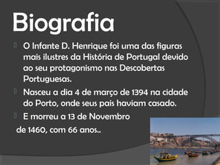 Biografia
 O Infante D. Henrique foi uma das figuras
  mais ilustres da História de Portugal devido
  ao seu protagonismo nas Descobertas
  Portuguesas.
 Nasceu a dia 4 de março de 1394 na cidade
  do Porto, onde seus pais haviam casado.
 E morreu a 13 de Novembro

 de 1460, com 66 anos..
 