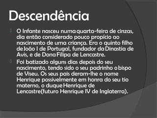 Descendência
   O Infante nasceu numa quarta-feira de cinzas,
    dia então considerado pouco propício ao
    nascimento de uma criança. Era o quinto filho
    de João I de Portugal, fundador da Dinastia de
    Avis, e de Dona Filipa de Lencastre.
   Foi batizado alguns dias depois do seu
    nascimento, tendo sido o seu padrinho o bispo
    de Viseu. Os seus pais deram-lhe o nome
    Henrique possivelmente em honra do seu tio
    materno, o duque Henrique de
    Lencastre(futuro Henrique IV de Inglaterra).
 